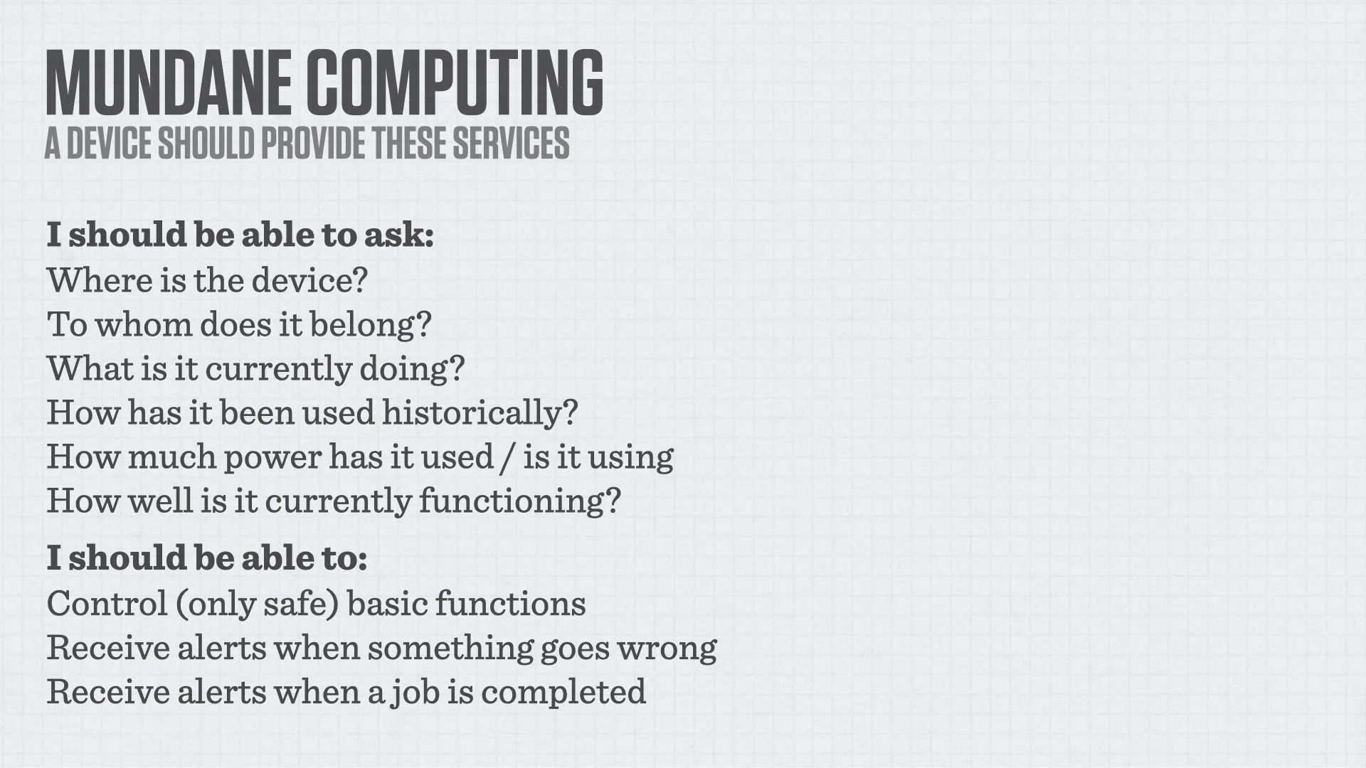 Slide reading: MUNDANE COMPUTING A DEVICE SHOULD PROVIDE THESE SERVICES I should be able to ask: Where is the device? To whom does it belong? What is it currently doing? How has it been used historically? How much power has it used / is it using How well is it currently functioning? I should be able to: Control (only safe) basic functions Receive alerts when something goes wrong Receive alerts when a job is completed.